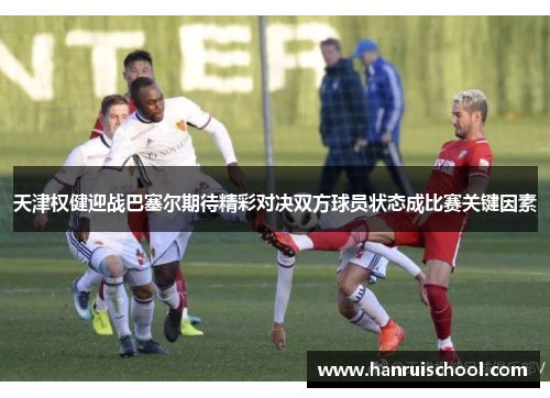天津权健迎战巴塞尔期待精彩对决双方球员状态成比赛关键因素